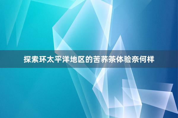 探索环太平洋地区的苦荞茶体验奈何样
